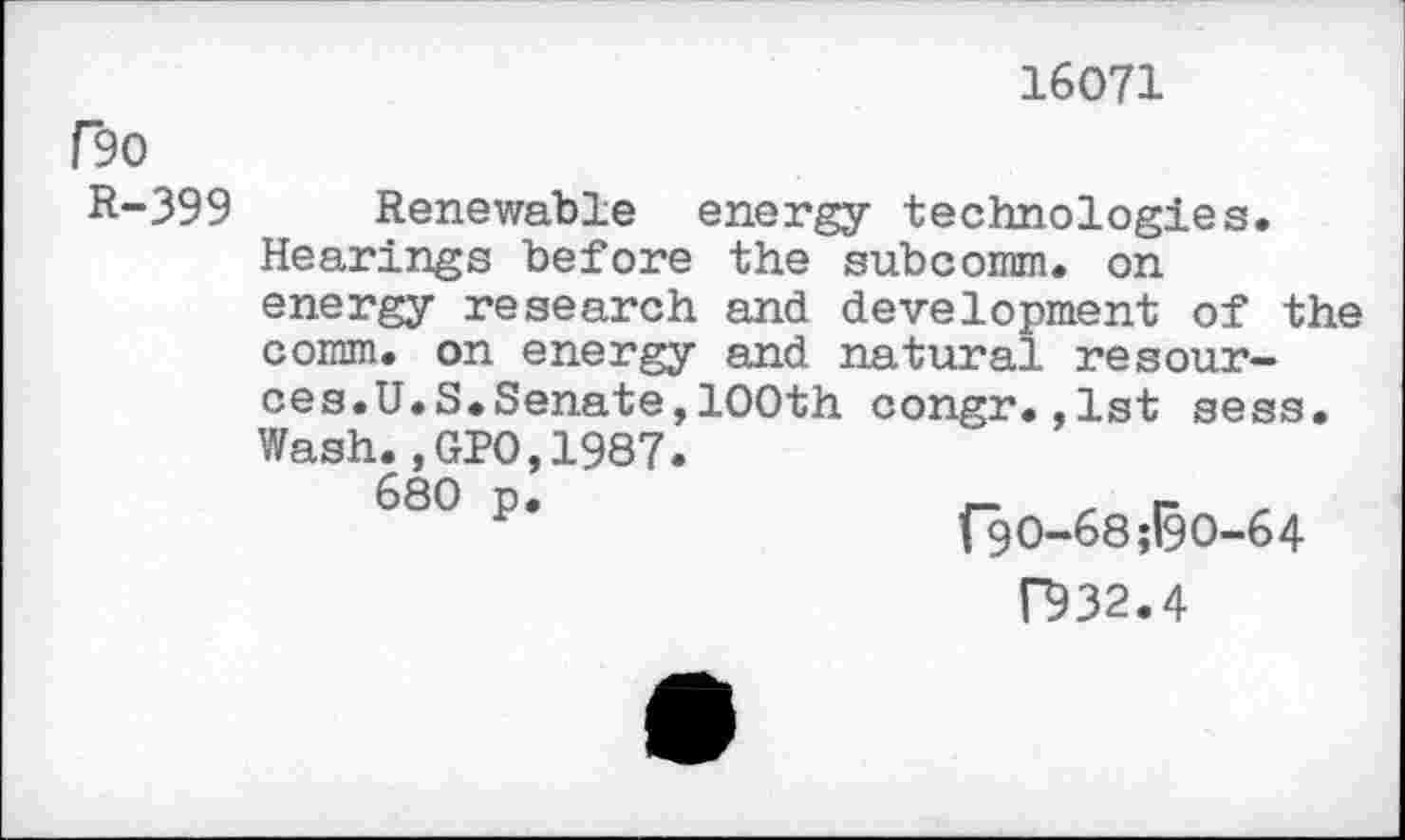 ﻿16071
F90
R-399 Renewable energy technologies.
Hearings before the subcomm. on energy research and development of the comm, on energy and natural resources. U.S.Senate,100th congr.,lst sess. Wash.,GPO,1987.
680 p.	_r
*	f9O-68;l9O-64
B32.4